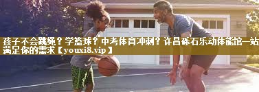 孩子不会跳绳?学篮球?中考体育冲刺?许昌砾石乐动体能馆一站式满足你的需求