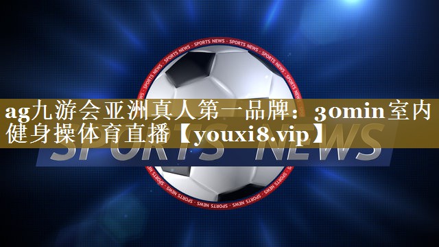 ag九游会亚洲真人第一品牌:30min室内健身操体育直播