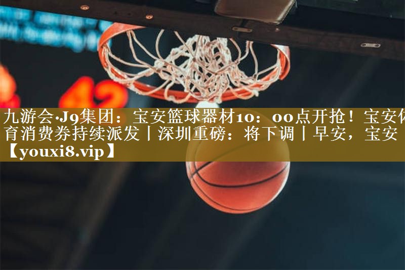 九游会·J9集团:宝安篮球器材10:00点开抢!宝安体育消费券持续派发丨深圳重磅:将下调丨早安,宝安