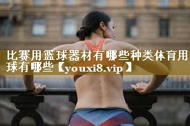 比赛用篮球器材有哪些种类体育用球有哪些