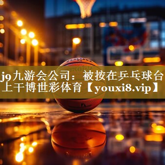 j9九游会公司:被按在乒乓球台上干博世彩体育