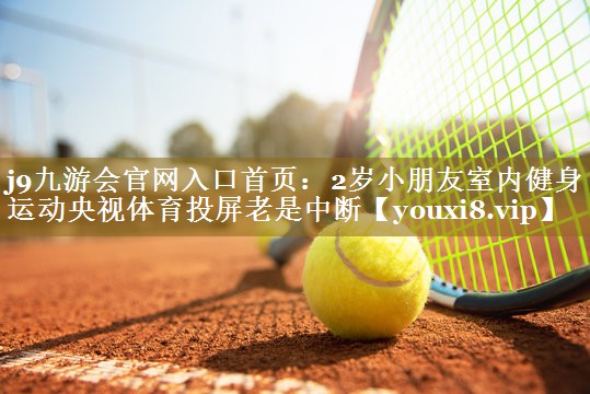 j9九游会官网入口首页:2岁小朋友室内健身运动央视体育投屏老是中断