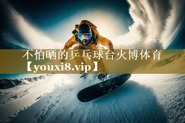不怕晒的乒乓球台火博体育