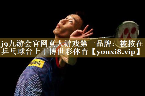 j9九游会官网真人游戏第一品牌:被按在乒乓球台上干博世彩体育