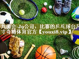 九游会·J9公司:比赛的乒乓球台尺寸奇博体育官方