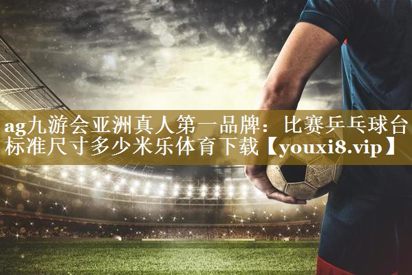 ag九游会亚洲真人第一品牌:比赛乒乓球台标准尺寸多少米乐体育下载