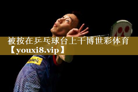 被按在乒乓球台上干博世彩体育