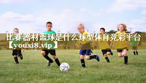 比赛器材篮球是什么球型体育竞彩平台