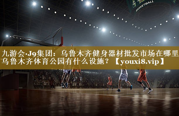 九游会·J9集团:乌鲁木齐健身器材批发市场在哪里,乌鲁木齐体育公园有什么设施?