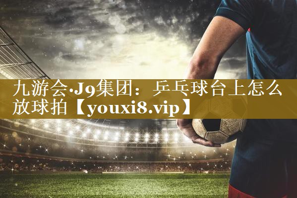 九游会·J9集团:乒乓球台上怎么放球拍